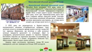 Миколаївський обласний краєзнавчий музей
Миколаївський обласний краєзнавчий музей
офіційно було засновано 1913 року, коли за
ініціативою юриста С.І. Гайдученка було відкрито
Миколаївський міський природничо-історичний
музей. Хоча історія самого музею починається з
1803 року, коли при Чорноморському депо карт
було створено кабінет рідкісних речей. Сьогодні
він є важливим музейним об’єднанням, справжнім
центром краєзнавчих досліджень, до складу якого
входять ще чотири музеї міста та області.
Стара будівля музею на
вул. Декабристів, 32
З 2012 року він розміщується в будівлі-пам’ятці
національного значення «Старофлотські казарми». Нині
загальна кількість основного фонду музею налічує понад 160
тис. одиниць збереження, що включає в себе унікальні
колекції предметів археології та етнографії, зброї та
стародруків, документальних джерел та пам’яток природи.
Експонати поділені на тематичні виставки. В основному це
предмети античності з Ольвії, інструменти Київської Русі,
зброя козаків і безліч інших цінних об’єктів.
Щороку через експозицію проходить понад 50 тисяч
відвідувачів, для них проводиться більше 1600 екскурсій.
 