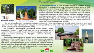 Флотський бульвар
Флотський бульвар — одна з найважливіших історичних вулиць
Миколаєва та красиве місце для прогулянок жителів міста та його
гостей. Заснували бульвар у ХІХ ст. Урочисте відкриття пам’ятки
відбулося у 1826 році. Спочатку бульвар носив ім'я Інгульський,
оскільки проходив вздовж річки Інгул. Відтворено його за зразком
Приморського бульвару в Одесі. Завдяки чудовому краєвиду на річку,
який відкривався звідси на пристань, він став називатися Морський. У
1976 році було проведено реставраційні роботи, після чого бульвар
перейменували у Флотський, щоб підкреслити важливість Миколаєва
та його зв’язок з Чорноморським флотом.
На відкритих майданчиках знаходяться багато цікавих речей:
старовинна гармата - пам'ятний знак на честь заснування міста;
пам’ятник полковникові М. Фалєєву, який керував будівництвом міста і
верфі; пам’ятник адміралу С. Макарову, відомому вченому і
флотоводцю.
Гармонійним вкрапленням у морську стилістику бульвару є зелені
насадження білих акацій, лип, тополь та інших дерев, що дарують
прохолоду і рятівну тінь у літній спекотний день. Особливо приваблює
невеликий за розмірами фонтан «Лев». За зовнішнім виглядом здається,
що це шматочок із середньовіччя. Композиція фонтана складається з
кам’яної стіни і чаші. Зі стіни на городян дивиться голова лева, з пащі в
чашу ллється струмінь прохолодної води.
Монумент М. Фалєєву Монумент С. Макарову
Вся архітектура бульвару присвячена морським орнаментам і духу суднобудування, ці знаки можна побачити і в ліхтарях,
що розташовані вздовж бульвару, і в якорі, що символізує собою міць військово-морського флоту, а також у чудових білих
яхтах, що належать Миколаївському яхт-клубу.
 