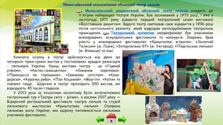 Миколаївський академічний обласний театр ляльок
Миколаївський академічний обласний театр ляльок входить до
п'ятірки найкращих театрів України. Був заснований у 1970 році, і вже у
листопаді 1971 року відкрито перший театральний сезон виставою
«Восставшие джунгли». Вдруге театр святкував своє відкриття у 1996 році
після капітального ремонту, який відродив напівзруйноване театральне
приміщення. Театральний колектив неодноразово був учасником
міжнародних, всеукраїнських фестивалів та конкурсів. Зокрема, брав
участь у міжнародних фестивалях «Кришталеві вітрила», «Золотий
Телесик» (м. Львів), «Інтерлялька-97» (м. Ужгород), «Подільська лялька»
(м. Вінниця) та інші.
Кожного сезону в театрі здійснюється від двох до
чотирьох прем'єрних вистав у постановках кращих режисерів
- лялькарів України. Кращі вистави театру - це «Гадкий
утёнок», «Квітка-семицвітка», «Снежная королева»,
«Принцесса на горошине», «Іванкова сопілка», «Коза-
дереза», «Курочка ряба», «Пан Коцький», «Мауглі», «Котик та
півник» тощо. Щорічно в театрі проходить 650 вистав, які
відвідують 45 тисяч глядачів.
У 2013 році за ініціативи колективу було започатковано
гастрольний тур «Театри світу – дітям», а восени 2017 року —
Відкритий регіональний фестиваль театрів ляльок та студій
лялькового мистецтва «Кришталева лялька». Створена
лялькова мапа України, яка щороку поповнюється ляльками
учасників фестивалю.
 
