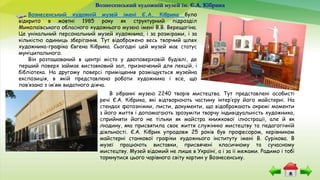 Вознесенський художній музей ім. Є.А. Кібрика
Вознесенський художній музей імені Є.А. Кібрика було
відкрито в жовтні 1985 року як структурний підрозділ
Миколаївського обласного художнього музею імені В.В. Верещагіна.
Це унікальний персональний музей художника, і за розмірами, і за
кількістю одиниць зберігання. Тут відображено весь творчий шлях
художника-графіка Євгена Кібрика. Сьогодні цей музей має статус
муніципального.
Він розташований в центрі міста у двоповерховій будівлі, де
перший поверх займає виставковий зал, призначений для лекцій, і
бібліотека. На другому поверсі приміщення розміщується музейна
експозиція, в якій представлено роботи художника і все, що
пов’язано з ім’ям видатного діяча.
В зібранні музею 2240 творів мистецтва. Тут представлені особисті
речі Є.А. Кібрика, які відтворюють частину інтер’єру його майстерні. На
стендах фотознімки, листи, документи, що відображають окремі моменти
з його життя і допомагають зрозуміти творчу індивідуальність художника,
сприйняти його не тільки як майстра книжкової ілюстрації, але й як
людину, яка присвятила своє життя служінню мистецтву та педагогічній
діяльності. Є.А. Кібрик упродовж 25 років був професором, керівником
майстерні станкової графіки художнього інституту імені В. Сурікова. В
музеї працюють виставки, присвячені класичному та сучасному
мистецтву. Музей відомий не лише в Україні, а і за її межами. Радимо і тобі
торкнутися цього чарівного світу картин у Вознесенську.
 