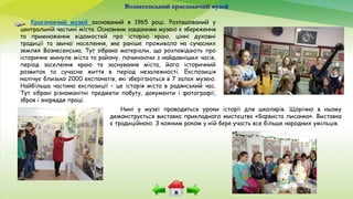 Вознесенський краєзнавчий музей
Краєзнавчий музей заснований в 1965 році. Розташований у
центральній частині міста. Основним завданням музею є збереження
та примноження відомостей про історію краю, цінні духовні
традиції та звичаї населення, яке раніше проживало на сучасних
землях Вознесенська. Тут зібрано матеріали, що розповідають про
історичне минуле міста та району, починаючи з найдавніших часів,
період заселення краю та заснування міста, його історичний
розвиток та сучасне життя в період незалежності. Експозиція
налічує близько 2000 експонатів, які зберігаються в 7 залах музею.
Найбільша частина експозиції – це історія міста в радянський час.
Тут зібрані різноманітні предмети побуту, документи і фотографії,
зброя і знаряддя праці.
Нині у музеї проводяться уроки історії для школярів. Щорічно в ньому
демонструється виставка прикладного мистецтва «Барвиста писанка». Виставка
є традиційною. З кожним роком у ній бере участь все більше народних умільців.
 