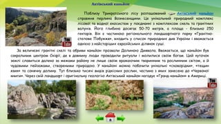Актівський каньйон
Поблизу Трикратського лісу розташований Актівський каньйон
справжня перлина Вознесенщини. Це унікальний природний комплекс
лісової та водної екосистем у поєднанні з комплексом скель та гранітних
валунів. Його глибина досягає 50-70 метрів, а площа - близько 250
гектарів. Він є частиною регіонального ландшафтного парку «Гранітно-
степове Побужжя», входить у список природних див України і вважається
однією з найстаріших євразійських ділянок суші.
За величезні гранітні скелі та обриви каньйон прозвали Долиною Диявола. Вважається, що каньйон був
сакральним центром Скіфії, де в давнину люди проводили ритуали і молилися своїм богам. Цей куточок
землі славиться далеко за межами району не лише своїм вражаючим тваринним та рослинним світом, а й
чудовими пейзажами, створеними природою. У каньйоні можна побачити унікальні «сковорідки», «тещин
язик» та сонячну долину. Тут близько тисячі видів рідкісних рослин, частина з яких занесена до «Червоної
книги». Через свій ландшафт і оригінальну геологію Актівський каньйон нагадує «Гранд-каньйон» в Америці.
 