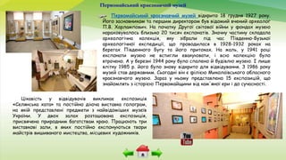 Первомайський краєзнавчий музей
Первомайський краєзнавчий музей відкрито 18 грудня 1927 року.
Його засновником та першим директором був відомий вчений археолог
П.В. Харлампович. На початку Другої світової війни у фондах музею
нараховувалось близько 20 тисяч експонатів. Значну частину складала
археологічна колекція, яку зібрали під час Південно-Бузької
археологічної експедиції, що проводилася в 1928-1932 роках на
берегах Південного Бугу та його притоках. На жаль, у 1941 році
експонати музею не встигли евакуювати, і всю колекцію було
втрачено. А у березні 1944 року було спалено й будівлю музею. І лише
влітку 1985 р. його було знову відкрито для відвідування. З 1986 року
музей став державним. Сьогодні він є філією Миколаївського обласного
краєзнавчого музею. Зараз у ньому представлено 15 експозицій, що
знайомлять з історією Первомайщини від кам'яної ери і до сучасності.
Цікавість у відвідувачів викликає експозиція
«Селянська хата» та постійно діюча виставка голограм,
на якій представлені предмети з найвідоміших музеїв
України. У двох залах розташована експозиція,
присвячена природним багатствам краю. Працюють три
виставкові зали, в яких постійно експонуються твори
майстрів вишиваного мистецтва, місцевих художників.
 