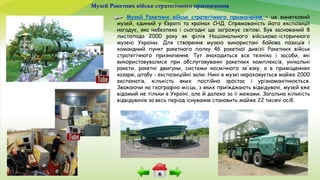 Музей Ракетних військ стратегічного призначення
Музей Ракетних військ стратегічного призначення – це винятковий
музей, єдиний у Європі та країнах СНД. Спрямованість його експозиції
нагадує, яка небезпека і сьогодні ще загрожує світові. Був заснований 8
листопада 2000 року як філія Національного військово-історичного
музею України. Для створення музею використані бойова позиція і
командний пункт ракетного полку 46 ракетної дивізії Ракетних військ
стратегічного призначення. Тут знаходиться вся техніка і засоби, які
використовувалися при обслуговуванні ракетних комплексів, унікальні
ракети, ракетні двигуни, системи космічного зв'язку, а в приміщеннях
казарм, штабу - експозиційні зали. Нині в музеї нараховується майже 2000
експонатів, кількість яких постійно зростає і урізноманітнюється.
Зважаючи на географію місць, з яких приїжджають відвідувачі, музей вже
відомий не тільки в Україні, але й далеко за її межами. Загальна кількість
відвідувачів за весь період існування становить майже 22 тисячі осіб.
 