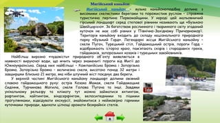 Мигійський каньйон
Мигійський каньйон – вузька каньйоноподібна долина з
високими скелястими берегами та порожистим руслом – справжня
туристична перлина Первомайщини. У народі цей мальовничий
гірський ландшафт серед степової рівнини називають ще «Бузькою
Швейцарією». За багатством рослинного і тваринного світу згаданий
куточок не має собі рівних у Північно-Західному Причорномор’ї.
Територія каньйону входить до складу національного природного
парку «Бузький Гард». Легендарні місця Мигійського каньойну –
скеля Пугач, Турецький стіл, Гайдамацький острів, пороги Гард –
відображають історію краю, пам’ятають скіфів і стародавніх греків,
гайдамаків, запорозьких козаків і турецьких завойовників.
Найбільш виразно «чудовість» природного об'єкту виявляється в
наявності вируючої води, що мчить через знамениті пороги від Мигії до
Южноукраїнська. Серед них найбільші – Компанійська Брояка і Запорізька
Брояка. Запорізька Брояка – величезна скеля, висотою понад 32 метри і
завширшки близько 21 метра, яка ніби штучний міст поєднує два береги.
У верхній частині Мигійського каньйону ландшафт долини овіяний
славою гайдамацького руху: острів Козака Мамая, скеля Гайдамацьке
Сидіння, Турчинова Могила, скеля Голова Пугача та інші. Завдяки
унікальному рельєфу та клімату тут можна займатися яхтингом,
рафтингом, кайтингом, віндсерфінгом, велосипедними та пішими
прогулянками, відвідувати екскурсії, знайомитися з неймовірно гарними
куточками природи, вдихати цілющі аромати безкрайніх степів.
 