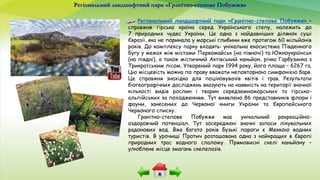 Регіональний ландшафтний парк «Гранітно-степове Побужжя»
Регіональний ландшафтний парк «Гранітно-степове Побужжя» –
справжня гірська країна серед Українського степу, належить до
7 природних чудес України. Це одна з найдавніших ділянок суші
Євразії, яка не поринала у морські глибини вже протягом 60 мільйонів
років. До комплексу парку входять: унікальна екосистема Південного
Бугу у межах між містами Первомайськ (на півночі) та Южноукраїнськ
(на півдні), а також містичний Актівський каньйон, річка Гарбузинка з
Трикратським лісом. Утворений парк 1994 року, його площа – 6267 га.
Цю місцевість можна по праву вважати неповторною симфонією барв.
Це справжня знахідка для поціновувачів квітів і трав. Результати
біогеографічних досліджень вказують на наявність на території значної
кількості видів рослин і тварин середземноморських та гірсько-
альпійських за походженням. Тут виявлено 86 представників флори і
фауни, занесених до Червоної книги України та Європейського
Червоного списку.
Гранітно-степове Побужжя має унікальний рекреаційно-
оздоровчий потенціал. Тут зосереджені значні запаси лікувальних
радонових вод. Вже багато років Бузькі пороги є Меккою водних
туристів. В урочищі Протич розташована одна з найкращих в Європі
природних трас водного слалому. Прямовисні скелі каньйону –
улюблене місце змагань скелелазів.
 