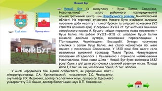 Новий Буг
Прапор містаГерб міста
Новий Буг (в минулому – Куца Балка, Семенівка,
Новопавлівка) – місто районного підпорядкування
адміністративний центр Новобузького району Миколаївській
області. На території сучасного Нового Буга знайдено залишки
поселень доби неоліту і пізньої бронзи та скіфські поховання (VI
століття до нашої ери). У середині XVIII ст. тут містився зимівник
запорізького козака А. Куцого, звідси первинна назва поселення –
Куца Балка. На рубежі XVIII—XIX ст. уподовж Куцої Балки
виникло декілька хуторів, заснованих переселенцями з
Полтавщини, Чернігівщини, Бессарабії. Хутори поступово
злилися з селом Куца Балка, яке стало називатися по імені
одного з поселенців Семенівкою. У 1810 році біля цього села
оселилися заможний господар Павло Тріска. Новоутворене
поселення об'єдналося з Семенівкою і отримало найменування
Новопавлівка. Нова назва міста – Новий Буг була заснована 1832
року. Саме з цієї дати розпочався стрімкий розвиток міста. Площа
його 1,3 тис. кв. км, населення понад 15 тис. чоловік.
У місті народилися такі відомі особистості, як український поет і
літературознавець С.А. Крижанівський; письменник І.С. Черкасенко,
скульптор В.X. Федченко, доктор геологічних наук, професор Одеського
університету І.Я. Яцько, доктор біологічних наук В.П. Коваленко.
 