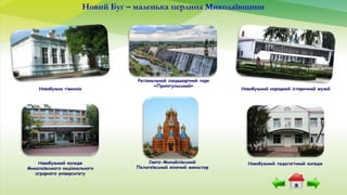 Новобузька гімназія
Новобузький педагогічний коледж
Новобузький народний історичний музей
Новобузький коледж
Миколаївського національного
аграрного університету
Регіональний ландшафтний парк
«Приінгульський»
Свято-Михайлівський
Пелагеївський жіночий монастир
Новий Буг – маленька перлина Миколаївщини
 