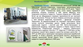 Новобузька гімназія
Новобузька гімназія – загальноосвітній навчальний заклад, що
забезпечує науково-теоретичну, гуманітарну, загальнокультурну
підготовку обдарованих і здібних дітей віком 10-18 років. Термін
навчання 7 років. Гімназистом може стати кожна гармонійно
розвинена людина, впевнена в собі, здатна обернути міць
людського інтелекту в творчість. Гімназія існувала ще з 1892 року.
Вступ до неї обмежувався становою приналежністю до панських
верств населення. Пізніше тут була створена учительська семінарія,
у якій навчався видатний письменник і драматург Спиридон
Черкасенко. За дореволюційний час семінарія підготувала понад
тисячу вчителів початкової школи. Серед випускників були
український педагог і освітній діяч Я.Ф. Чепіга-Зеленкевич та
український видавець, засновник першого в Україні педагогічного
видавництва «Український учитель» і першого українського
педагогічного журналу «Світло» Г.П. Шерстюк. У 1920 році на базі
колишньої гімназії була відкрита семилітня неповна школа № 1. З
1977 до 2001 року в приміщенні знаходився навчально-виробничий
комбінат. А тепер у будинку, архітектурній пам’ятці, розміщується
перший навчальний заклад нового типу – гімназія. Історичне
відкриття гімназії відбулося у 2001 році.
 