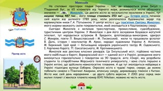 Миколаїв
Герб міста
На степових просторах півдня України – там, де зливаються річки Інгул і
Південний Буг, за 65 кілометрів від Чорного моря, розкинулося місто обласного
значення — Миколаїв. Це дев’яте місто за чисельністю населення в Україні, тут
мешкає понад 487 тис., його площа становить 253 км2. Історія міста починає
свій відлік від далекого 1789 року, коли розпочалося будівництво верфі під
керівництвом князя Г.А. Потьомкіна. У центрі міста є пам’ятник Святому Миколаю,
якого моряки вважають своїм покровителем, який знаходиться в Каштановому сквері.
Сьогодні Миколаїв є великим транспортним, промисловим, суднобудівним,
туристичним центром України. У Миколаєві з дня його заснування базувався могутній
інтелект, тут народилися астроном Ф. Бредихін, флотоводець-винахідник, адмірал
С. Макаров, поети Л. Вишеславський і М. Лисянський, жили та працювали філолог
В. Даль, історик і композитор М. Аркас, народні художники України А. Антонюк,
М. Бережний. Цей край — батьківщина корифеїв українського театру М. Садовського,
І. Карпенка-Карого, П. Саксаганського, М. Кропивницького.
Миколаїв має декілька власних рекордів. Це Інгульський міст, підйомна частина
якого найбільша в Європі, Варварівський міст — єдиний міст в Україні, розведення якого
виконується горизонтально з поворотом на 90 градусів; яхта «Ікар», яку розробили
студенти та співробітники Морського технічного університету, і вона стала першою в
Україні яхтою, що здійснила навколосвітнє плавання. А ще тут знаходиться найдовша в
Україні пішохідна вулиця Соборна. Окрасою міста є чудові парки, сквери, де можна
побачити секвою з Північної Америки, японську сакуру, деревовидну півонію з Китаю.
Місто має свій день народження - це друга субота вересня. У 2001 році серед імен
малих планет з'явилася планета номер 8141 Nikolaev, названа на честь міста.
Прапор міста
 