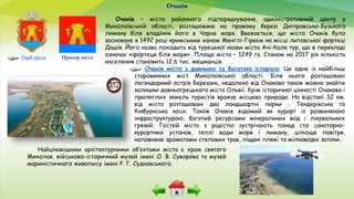 Очаків місто з давньою та багатою історією. Це одне із найбільш
старовинних міст Миколаївської області. Біля нього розташовані
легендарний острів Березань, недалеко від Очакова також можна знайти
залишки давньогрецького міста Ольвії. Крім історичної цінності Очакова і
прилеглих земель туристів вражає місцева природа. На відстані 32 км.
від міста розташовані два ландшафтні парки - Тендерівська та
Кінбурнська коси. Також Очаків відомий як курорт із розвиненою
інфраструктурою, багатий ресурсами мінеральних вод і лікувальних
грязей. Гостей міста з радістю зустрічають понад сто санаторно-
курортних установ, теплі води моря і лиману, цілюще повітря,
наповнене ароматами степових трав, піщані пляжі та мілководні затоки.
Очаків
Прапор містаГерб міста
Очаків – місто районного підпорядкування, адміністративний центр у
Миколаївській області, розташоване на правому березі Дніпровсько-Бузького
лиману біля впадіння його в Чорне море. Вважається, що місто Очаків було
засноване в 1492 році кримським ханом Менглі-Гіреєм на місці литовської фортеці
Дашів. Його назва походить від турецької назви міста Ачі-Кале тур, що в перекладі
означає «фортеця біля моря». Площа міста – 1249 га. Станом на 2017 рік кількість
населення становить 12,6 тис. мешканців.
Найцікавішими архітектурними об’єктами міста є храм святого
Миколая, військово-історичний музей імені О. В. Суворова та музей
мариністичного живопису імені Р. Г. Судковського.
 