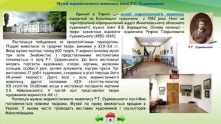 Музей мариністичного живопису імені Р.Г. Судковського
Експозиція побудована за хронологічним принципом.
Подані живописні та графічні твори, виконані у ХІХ-ХХ ст.
Фонд музею налічує понад 600 творів. У мариністичному музеї
три зали. Знайомство з представленими експонатами
починається із залу Р.Г. Судковського. До його експозиції
входять портрети художника, етюди, картини, малюнки
олівцем, особисті речі, архівні документи, відгуки преси. Тут
виставлено 17 робіт художника, створених в різні періоди його
18-річної творчості. Друга зала – зала мариністичного
живопису другої половини ХІХ століття-початку
ХХ століття. Особливе місце в експозиції посідають картини
І.К. Айвазовського. У третій залі представлені твори
художників–мариністів ХХ ст.
Єдиний в Україні музей мариністичного живопису
відкритий на батьківщині художника у 1982 році. Нині це
територіально-відокремлений відділ Миколаївського обласного
художнього музею імені В.В. Верещагіна. Основа колекції –
твори всесвітньо відомого художника Руфіна Гавриловича
Судковського (1850-1885).
Р.Г. Судковський
Колекція музею мариністичного живопису Р.Г. Судковського постійно
поповнюється новими творами. Музей по праву вважається кращим в
Україні. У ньому часто проводять виставки художників і скульпторів
Миколаївщини.
 