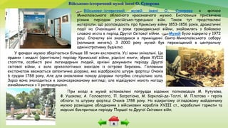 Військово-історичний музей імені О. Суворова
При вході в музей встановлені погруддя відомих полководців М. Кутузова,
Ф. Ушакова, А. Головатого, П. Багратіона, М. Барклай-де-Толлі, М. Платова – героїв
облоги та штурму фортеці Очаків 1788 року. На відкритому оглядовому майданчику
музею розміщене обладнання з військових кораблів XVIII ст., корабельні гармати та
морські боєприпаси періоду Першої та Другої Світових війн.
Військово-історичний музей імені О. Суворова є філією
Миколаївського обласного краєзнавчого музею. Експозиція присвячена
різним періодам російсько-турецьких війн. Також тут представлені
матеріали, що розповідають про Кримську війну 1853-1856 років, драматичні
події на Очаківщині в роки громадянської війни, знайомлять з бойовою
славою міста в період Другої Світової війни. Музей було відкрито у 1972
році. Спочатку він знаходився в приміщенні Свято-Миколаївського собору
(колишня мечеть). З 2000 року музей був переміщений в центральну
адміністративну будівлю.
У фондах музею зберігається більше 18 тисяч експонатів. Усі вони унікальні. Це
ордени і медалі (оригінали) періоду Кримської війни, рідкісні книги, зброя ХVІІІ
століття, особисті речі легендарних людей, архівні документи періоду Другої
світової війни, є зала археологічних знахідок із острова Березань. Головним
експонатом вважається автентична діорама, яка відображала штурм фортеці Очаків
6 грудня 1788 року. Але для оновлення показу діорами потрібна спеціальна зала.
Зараз вона знаходиться в законсервованому вигляді, але відвідувачі мають нагоду
ознайомитися з її репродукцією.
 