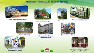 Миколаїв – корабельна столиця України
Музей суднобудування і флоту
Дитяче містечко “Казка”Флотський бульвар
Миколаївський зоопарк
Астрономічна обсерваторія
Миколаївський обласний художній
музей ім. В.В. Верещагіна
Миколаївський обласний
краєзнавчий музей
Шуховська вежа
Миколаївський академічний
обласний театр ляльок
 
