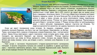 Острів Березань має трикутно-клиновидну форму і знаходиться в теплих
обіймах Чорного моря неподалік від Очакова. На невеличкому клаптику суші,
який в довжину навіть не сягає одного кілометра, зосередилися безцінні
історичні пам’ятки. Березань є унікальним місцем, де збереглися свідчення
тисячолітньої історії краю. Ще в VII столітті до нашої ери на цьому місці
було стародавнє поселення греків. З того часу збереглися залишки житлових
будівель, кераміки, монет. За часів Київської Русі острів був одним із портів на
шляху із варяг у греки, місцем, де купці відпочивали перед подоланням
морської ділянки шляху. Пізніше тут діяла турецька фортеця. Причалювали
до цього берега і запорізькі козаки. У Першу світову війну тут розташовувався
форт, з якого військові перекривали морські підступи до Очакова. Тут
ведуться археологічні розкопки, які щоразу приносять нові знахідки.
Острів Березань
Існує дві версії походження назви острова. За першою, стародавні греки
називали нинішню Березань, яка була тоді ще півостровом, Борисфеном, як Дніпро.
Турки, захопивши його, назвали співзвучним словом Бюрюзень-Ада – «острів вовчої
річки». Однак більш вірогідним є друге пояснення: назву острову дали скіфи, вона
походить від іранського березант, що означає «високий». Пізніше українці
переосмислили цю назву як більш зрозуміле слово, похідне від кореня береза.
Острів дав назву лиману і річці, що впадає в нього, і напевно селу Березань та смт
Березанка.
Нині острів є частиною Національного історико-археологічного заповідника
«Ольвія». З висоти пташиного польоту він схожий на корабель із двома щоглами:
одна – пам’ятник лейтенанту Шмідту, інша – ажурний березанський маяк. Кожного
року острів відвідує близько 40 тисяч відпочивальників.
 