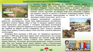 Національний історико-археологічний заповідник «Ольвія»
Антична Ольвія, що розміщена на території Бузького лиману в
Очаківському районі біля села Парутине, складає невід’ємну частину
культурної спадщини України. Вона була однією з чотирьох найбільших
античних держав Північного Причорномор’я. В перекладі з давньогрецької
«Ольвія» означає «щаслива». Це офіційна назва міста, засвідчена у виданих
ним декретах, написах на монетах, в більшості літературних джерел. Ольвія
була заснована грецькими переселенцями на початку VI ст. до н.е. і
проіснувала майже тисячу років - до IV ст. н.е.
Основу господарства Ольвії складало землеробство, скотарство,
рибальство, виноградарство. Ольвія була рабовласницькою республікою.
Управляли Ольвією Народні збори та Рада. Її мешканці надавали велику
увагу благоустрою своїх домівок. У гончарних майстернях виготовлявся
посуд. Торгівельні відносини будувалися на місцевій монетній системі. Одяг
був подібний до вбрання жителів Стародавньої Греції. Більшість громадян
Ольвії знали грамоту. В школу ходили тільки хлопчики, а дівчатка займалися
освітою вдома.
Заповідник було засновано у 1926 році, тут проводяться археологічні
розкопки. У 2002 році йому було надано статус національного. На сьогодні
він обіймає площу 300 гектарів. Заповідник має власний музей, фонди
археологічних матеріалів (понад п'ятдесят тисяч одиниць зберігання),
наукову бібліотеку, експозицію архітектурно-будівельних залишків античної
доби. Крім того, знахідки Ольвії можна побачити також у Національному
музеї історії України, Одеському археологічному музеї, Британському музеї
(Великобританія), Луврі (Франція) тощо.
 