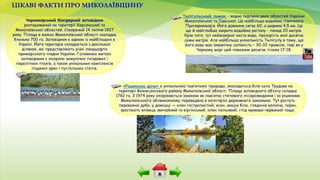 ЦІКАВІ ФАКТИ ПРО МИКОЛАЇВЩИНУ
Чорноморський біосферний заповідник
розташований на території Херсонської та
Миколаївської областей. Створений 14 липня 1927
року. Площа в межах Миколаївської області скаладає
близько 700 га. Заповідник є одним із найбільших в
Україні. Його територія складається з декількох
ділянок, які представляють різні ландшафти
приморського півдня України. Головною метою
заповідника є охорона зимуючих гніздових і
перелітних птахів, а також унікальних комплексів
піщаних арен і пустельних степів.
Тилігульський лиман - водна перлина двох областей України:
Миколаївської та Одеської. Це найбільша водойма північного
Причорномор’я. Його довжина сягає 60, а ширина 4,5 км. Це
ще й найглибша закрита водойма регіону - понад 20 метрів.
Крім того, тут неймовірно чиста вода, прозорість якої досягає
семи метрів. Але найбільша унікальність Тилігулу в тому, що
його вода має океанічну солоність – 30-32 проміле, тоді як у
Чорному морі цей показник досягає тільки 17-18.
«Рацинська дача» є унікальною пам’яткою природи, знаходиться біля села Трудове на
території Вознесенського району Миколаївської області. Площа заповідного об’єкту складає
1782 га. З 1974 року охороняється законом як пам’ятка степового лісорозведення і за рішенням
Миколаївського облвиконкому переведена в категорію державного заказника. Тут ростуть
переважно дуби, у домішці — клен гостролистий, ясен, акація біла, гледичія колюча, терен,
зростають ялівець звичайний та віргінський, клен польовий, глід криваво-червоний тощо.
 