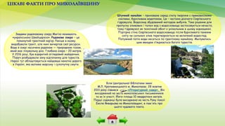 ЦІКАВІ ФАКТИ ПРО МИКОЛАЇВЩИНУ
Завдяки радоновому озеру Мигію називають
«українською Швейцарією». Радонове озеро – це
покинутий гранітний кар’єр. Раніше в ньому
видобували граніт, але нині вичерпав свої ресурси.
Вода в озері насичена радоном — природним газом,
який має лікувальну дію. Глибина озера – 20 метрів.
У 2016 році, був відкритий оглядовий майданчик.
Поруч розбудували зону відпочинку для туристів.
Наразі тут облаштовується найдовша канатна дорога
в Україні, яка матиме морську і сухопутну смуги.
Штучний каньйон – приховане серед степу творіння з прямовисними
скелями, бурхливим водотоком. Це – частина діючого Софіївського
гідровузла. Водоскид збудований методом вибухів. Таке рішення для
пропуску зливових і талих вод з водосховища застосовується нечасто,
тому гідровузол як технічний обєкт є унікальним в цьому відношенні.
Підпірна стіна Софіївського водосховища після бурхливого танення
снігу чи сильних злив перетворюється на величний водоспад.
Потужний потік води несеться по гранітному каньйону. Милуватись
цим явищем з’їжджається багато туристів.
Біля Центральної бібліотеки імені
М.Л. Кропивницького м. Миколаєва 28 жовтня
2011 року з’явився «Літературний сквер». Він
висаджений на честь миколаївських письменників
та за їх участі. Його площа 10 квадратних метрів.
Перші саджанці було висаджено на честь Року поезії
Еміля Январьова на Миколаївщині, в пам'ять про
цього чудового поета.
 