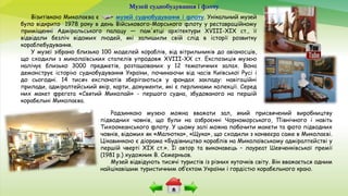 Музей суднобудування і флоту
Візитівкою Миколаєва є музей суднобудування і флоту. Унікальний музей
було відкрито 1978 року в день Військового-Морського флоту у реставраційному
приміщенні Адміральського палацу — пам'ятці архітектури XVIII-XIX ст., її
відвідали безліч відомих людей, які залишили свій слід в історії розвитку
кораблебудування.
У музеї зібрано близько 100 моделей кораблів, від вітрильників до авіаносців,
що сходили з миколаївських стапелів упродовж XVIII-XX ст. Експозиція музею
налічує близько 3000 предметів, розташованих у 12 тематичних залах. Вона
демонструє історію суднобудування України, починаючи від часів Київської Русі і
до сьогодні. 14 тисяч експонатів зберігаються у фондах закладу: навігаційні
прилади, адміралтейський якір, карти, документи, які є перлинами колекції. Серед
них макет фрегата «Святий Миколай» - першого судна, збудованого на першій
корабельні Миколаєва.
Родзинкою музею можна вважати зал, який присвячений виробництву
підводних човнів, що були на озброєнні Чорноморського, Північного і навіть
Тихоокеанського флоту. У цьому залі можна побачити макети та фото підводних
човнів, відомих як «Малютка», «Щука», що сходили з конвеєра саме в Миколаєві.
Цікавинкою є діорама «Будівництво кораблів на Миколаївському адміралтействі у
першій чверті XIX ст.». Її автор та виконавець – лауреат Шевченківської премії
(1981 р.) художник В. Семерньов.
Музей відвідують тисячі туристів із різних куточків світу. Він вважається одним
найцікавішим туристичним об’єктом України і гордістю корабельного краю.
 