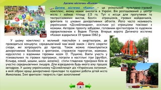 Дитяче містечко «Казка»
Дитяче містечко «Казка» – це унікальний культурно-ігровий
комплекс, якому немає аналогів в Україні. Він розташований у центрі
міста і займає площу 2,5 га. Тут є місця для прогулянок та
театралізованих вистав, безліч атракціонів, ігрових майданчиків,
фонтанів та цікавих декоративних об’єктів. Його часто називають
українським «Діснейлендом», оскільки усі атракціони пов’язані з
казками. Автором проєкту забудови, головним архітектором та художнім
оформлювачем є Вадим Попов. Вперше ворота Дитячого містечка
«Казка» відкрилися 19 травня 1982 р.
У цьому комплексі є великий павільйон з амфітеатром, де
проводяться концерти; середньовічний кам'яний замок і його секретні
сходи, які запрошують до пригод. Також можна помилуватися
декоративним басейном з фонтаном, справжнім паротягом, маяками,
каруселлю з відомими героями казок О. Пушкіна. Взяти участь у
пізнавальних та ігрових програмах, пограти в настільні ігри (футбол,
більярд, хокей, шашки, шахи, мозаїка); стати глядачем турнірних боїв за
участю середньовічних лицарів. Для відвідувачів будь-якого віку працює
автодром. У цьому українському «Діснейленді» діє «Українська хатинка»,
в якій зібрані кращі декоративно-прикладні та художні роботи дітей міста
Миколаєва. Їхні фантазія і творчість гідні захоплення!
 