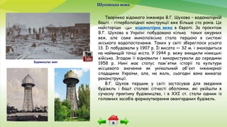 Шуховська вежа
Творінню відомого інженера В.Г. Шухова – водонапірній
башті - гіперболоїдної конструкції вже більше ста років. Це
найстаріша водонапірна вежа в Європі. За проєктом
В.Г. Шухова в Україні побудовано кілька таких ажурних
веж, але саме миколаївська стала першою в системі
міського водопостачання. Таких у світі збереглося усього
13. Її побудовали у 1907 р. Її висота — 32 м. і знаходиться
на найвищій точці міста. У 1944 р. вежу знищили німецькі
війська. Згодом її відновили і використували до середини
1958 р. Нині має статус пам'ятки історії та культури
місцевого значення як унікальний об'єкт інженерної
спадщини України, але, на жаль, сьогодні вона вимагає
реконструкції.
В.Г. Шухов першим у світі застосував для зведення
будівель і башт сталеві сітчасті оболонки, які увійшли в
сучасну практику будівництва, і в XXI ст. стали одним із
головних засобів формоутворення авангардних будівель.
Будівництво вежі
 