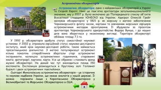 Астрономічна обсерваторія
Астрономічна обсерваторія одна з найдавніших обсерваторій в Україні
та Східній Європі. Нині це пам'ятка архітектури загальнонаціонального
значення, яку у 2007 р. було включено до Попереднього списку об'єктів
Всесвітньої спадщини ЮНЕСКО від України. Адмірал Олексій Грейг
заснував обсерваторію у 1821 р. як морську з метою забезпечення
Чорноморського флоту часом, картами та навчанням морських офіцерів
астрономічним методам орієнтування. Її збудували за проєктом
архітектора Чорноморського адміралтейства Федора Вунша, і до наших
днів вона збереглася у незмінному вигляді. Територія обсерваторії
обіймає площу 7,1 га.
У 1992 р. обсерваторія здобула статус самостійної наукової
установи. У 2002 р. отримала офіційний статус науково-дослідного
інституту, який крім науково-дослідної роботи, також займається
просвітницькою діяльністю. З метою популяризації астрономії
кілька поколінь співробітників зберігали старі астрономічні
інструменти, колекцію астрономічних годинників, старовинні
книги, фотографії, картини, карти. Усе це зібрання і становить фонд
музею обсерваторії. На даний час тут знаходиться понад 150
експонатів. Експозиція розміщується в Круглому залі Головної
будівлі і двох астрономічних павільйонах.
Сьогодні Миколаївська астрономічна обсерваторія – це історичне
та наукове надбання України, що немає аналогів у нашій державі. Її
можна порівняти лише з Королівською Обсерваторією у
Великобританії та Морською Обсерваторією в США.
 