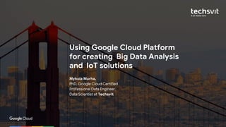 © 2017 Google Inc. All rights reserved.
Using Google Cloud Platform
for creating Big Data Analysis
and IoT solutions
Mykola Murha,
PhD, Google Cloud Certified
Professional Data Engineer,
Data Scientist at Techsvit
 