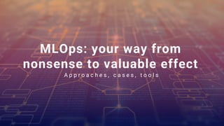 MLOps: your way from
nonsense to valuable effect
A p p r o a c h e s , c a s e s , t o o l s
 