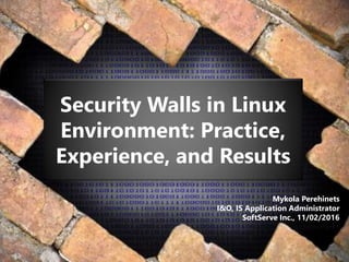 Security Walls in Linux
Environment: Practice,
Experience, and Results
Mykola Perehinets
I&O, IS Application Administrator
SoftServe Inc., 11/02/2016
System-Part1
 