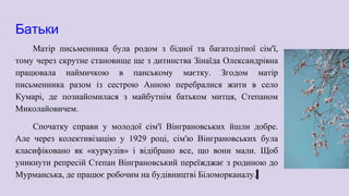 Батьки
Матір письменника була родом з бідної та багатодітної сім'ї,
тому через скрутне становище ще з дитинства Зінаїда Олександрівна
працювала наймичкою в панському маєтку. Згодом матір
письменника разом із сестрою Анною перебралися жити в село
Кумарі, де познайомилася з майбутнім батьком митця, Степаном
Миколайовичем.
Спочатку справи у молодої сім'ї Вінграновських йшли добре.
Але через колективізацію у 1929 році, сім'ю Вінграновських була
класифіковано як «куркулів» і відібрано все, що вони мали. Щоб
уникнути репресій Степан Вінграновський переїжджає з родиною до
Мурманська, де працює робочим на будівництві Біломорканалу.
 
