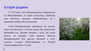 Історія родини
У 1933 році сім'я Вінграновських повернулася
на Миколаївщину, та через голодомор, переїхали
село Богопіль, недалеко Первомайська, де і
народився майбутній письменник.
Сім'я Вінграновських проживала на самому
кінці села Богопіль, за їхнім домом був величезний
вишневий сад. Завдяки вишням з саду, які матір
возила на продаж, сім'я вижила. Микола
Вінграновський був другою дитиною в сім'ї,
загалом Степана Миколайовича та Зінаїди
Олександрівни було 4 дітей.
 