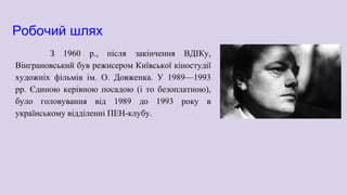 Робочий шлях
З 1960 р., після закінчення ВДІКу,
Вінграновський був режисером Київської кіностудії
художніх фільмів ім. О. Довженка. У 1989—1993
рр. Єдиною керівною посадою (і то безоплатною),
було головування від 1989 до 1993 року в
українському відділенні ПЕН-клубу.
 