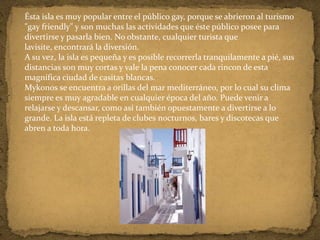 Ésta isla es muy popular entre el público gay, porque se abrieron al turismo
"gay friendly" y son muchas las actividades que éste público posee para
divertirse y pasarla bien. No obstante, cualquier turista que
lavisite, encontrará la diversión.
A su vez, la isla es pequeña y es posible recorrerla tranquilamente a pié, sus
distancias son muy cortas y vale la pena conocer cada rincon de esta
magnífica ciudad de casitas blancas.
Mykonos se encuentra a orillas del mar mediterráneo, por lo cual su clima
siempre es muy agradable en cualquier época del año. Puede venir a
relajarse y descansar, como así también opuestamente a divertirse a lo
grande. La isla está repleta de clubes nocturnos, bares y discotecas que
abren a toda hora.
 