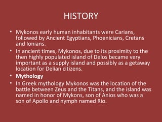 HISTORY
• Mykonos early human inhabitants were Carians,
followed by Ancient Egyptians, Phoenicians, Cretans
and Ionians.
• In ancient times, Mykonos, due to its proximity to the
then highly populated island of Delos became very
important as a supply island and possibly as a getaway
location for Delian citizens.
• Mythology
• In Greek mythology Mykonos was the location of the
battle between Zeus and the Titans, and the island was
named in honor of Mykons, son of Anios who was a
son of Apollo and nymph named Rio.
 