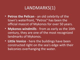 LANDMARKS(1)
• Petros the Pelican - an old celebrity of the
town's waterfront, "Petros" has been the
official mascot of Mykonos for over 50 years.
• Mykonos windmills - from as early as the 16th
century, they are one of the most recognized
landmarks of Mykonos.
• Little Venice - here the buildings have been
constructed right on the sea's edge with their
balconies overhanging the water.
 
