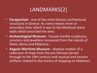 LANDMARKS(2)
• Paraportiani - one of the most famous architectural
structures in Greece. Its name means inner or
secondary door which it was to the Medieval stone
walls which encircled the area.
• Archaeological Museum - houses marble sculptures,
ceramics and jewellery recovered from the islands of
Delos, Renia and Mykonos.
• Aegean Maritime Museum - displays models of a
collection of ships from the pre-Minoan period
through to the 19th century and nautical and ancient
artifacts related to the history of shipping on Mykonos.
 