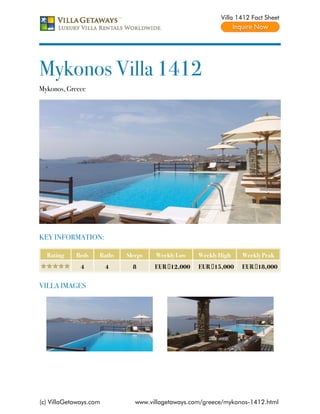 Villa 1412 Fact Sheet




Mykonos Villa 1412
Mykonos, Greece




KEY INFORMATION:

  Rating    Beds    Baths   Sleeps   Weekly Low    Weekly High   Weekly Peak
              4         4     8      EUR €12,000   EUR €15,000   EUR €18,000


VILLA IMAGES




(c) VillaGetaways.com          www.villagetaways.com/greece/mykonos-1412.html
 