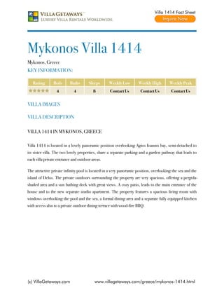 Villa 1414 Fact Sheet




Mykonos Villa 1414
Mykonos, Greece
KEY INFORMATION:

   Rating       Beds      Baths       Sleeps      Weekly Low        Weekly High         Weekly Peak
                  4         4            8         Contact Us         Contact Us         Contact Us


VILLA IMAGES

VILLA DESCRIPTION

VILLA 1414 IN MYKONOS, GREECE

Villa 1414 is located in a lovely panoramic position overlooking Agios Ioannis bay, semi-detached to
its sister villa. The two lovely properties, share a separate parking and a garden pathway that leads to
each villa private entrance and outdoor areas.

The attractive private infinity pool is located in a very panoramic position, overlooking the sea and the
island of Delos. The private outdoors surrounding the property are very spacious, offering a pergola-
shaded area and a sun bathing deck with great views. A cozy patio, leads to the main entrance of the
house and to the new separate studio apartment. The property features a spacious living room with
windows overlooking the pool and the sea, a formal dining area and a separate fully equipped kitchen
with access also to a private outdoor dining terrace with wood-fire BBQ.




(c) VillaGetaways.com                     www.villagetaways.com/greece/mykonos-1414.html
 