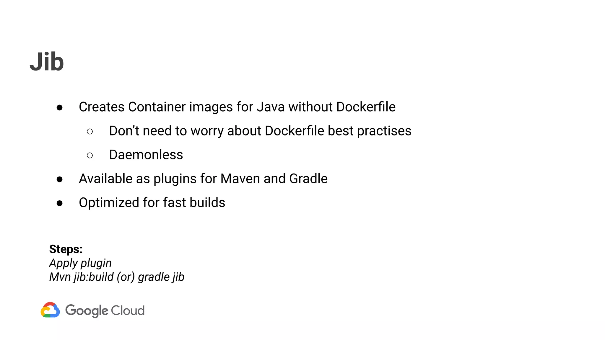 Jib
● Creates Container images for Java without Dockerﬁle
○ Don’t need to worry about Dockerﬁle best practises
○ Daemonless
● Available as plugins for Maven and Gradle
● Optimized for fast builds
Steps:
Apply plugin
Mvn jib:build (or) gradle jib
 