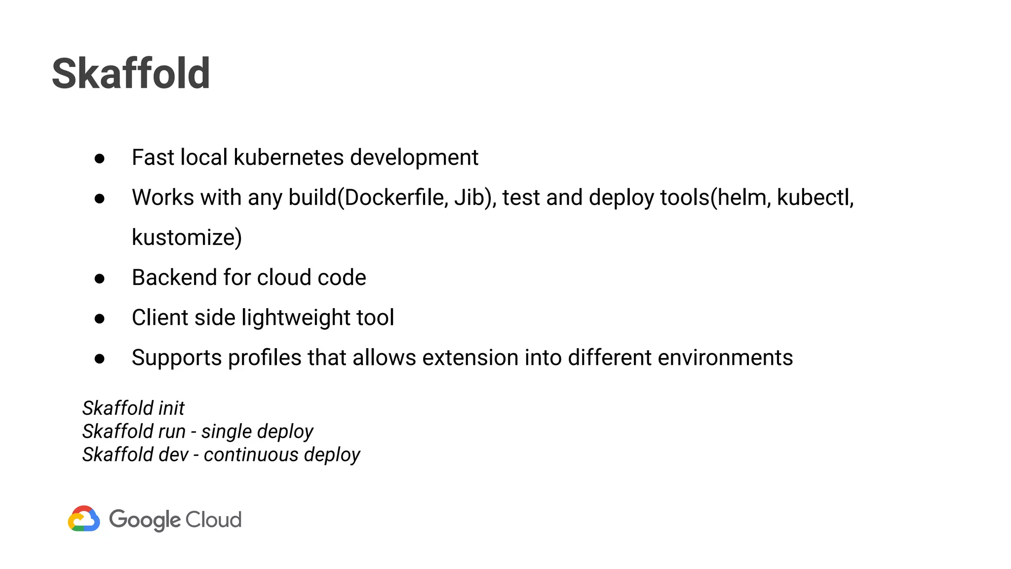 Skaffold
● Fast local kubernetes development
● Works with any build(Dockerﬁle, Jib), test and deploy tools(helm, kubectl,
kustomize)
● Backend for cloud code
● Client side lightweight tool
● Supports proﬁles that allows extension into different environments
Skaffold init
Skaffold run - single deploy
Skaffold dev - continuous deploy
 