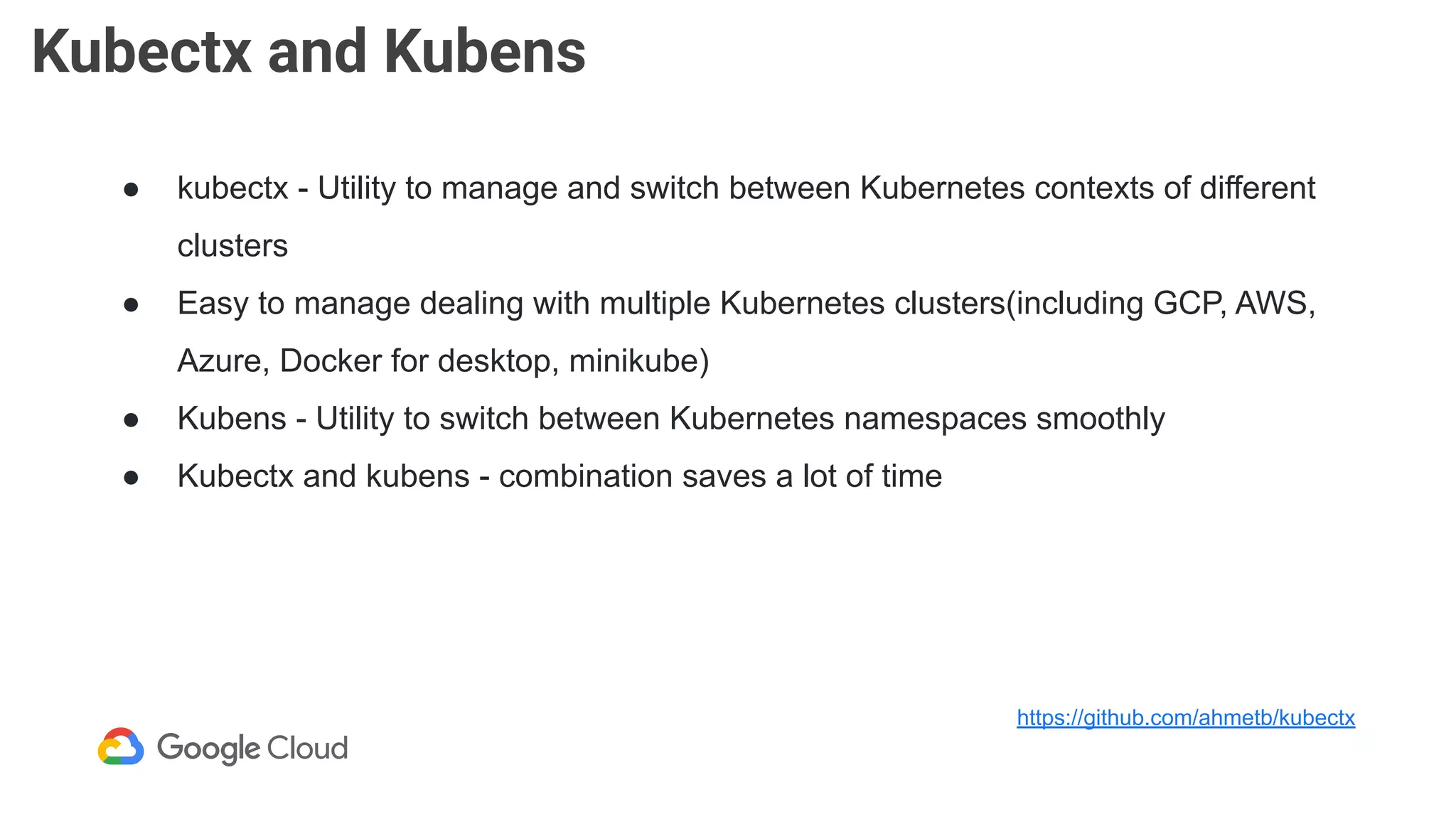 Kubectx and Kubens
● kubectx - Utility to manage and switch between Kubernetes contexts of different
clusters
● Easy to manage dealing with multiple Kubernetes clusters(including GCP, AWS,
Azure, Docker for desktop, minikube)
● Kubens - Utility to switch between Kubernetes namespaces smoothly
● Kubectx and kubens - combination saves a lot of time
https://github.com/ahmetb/kubectx
 