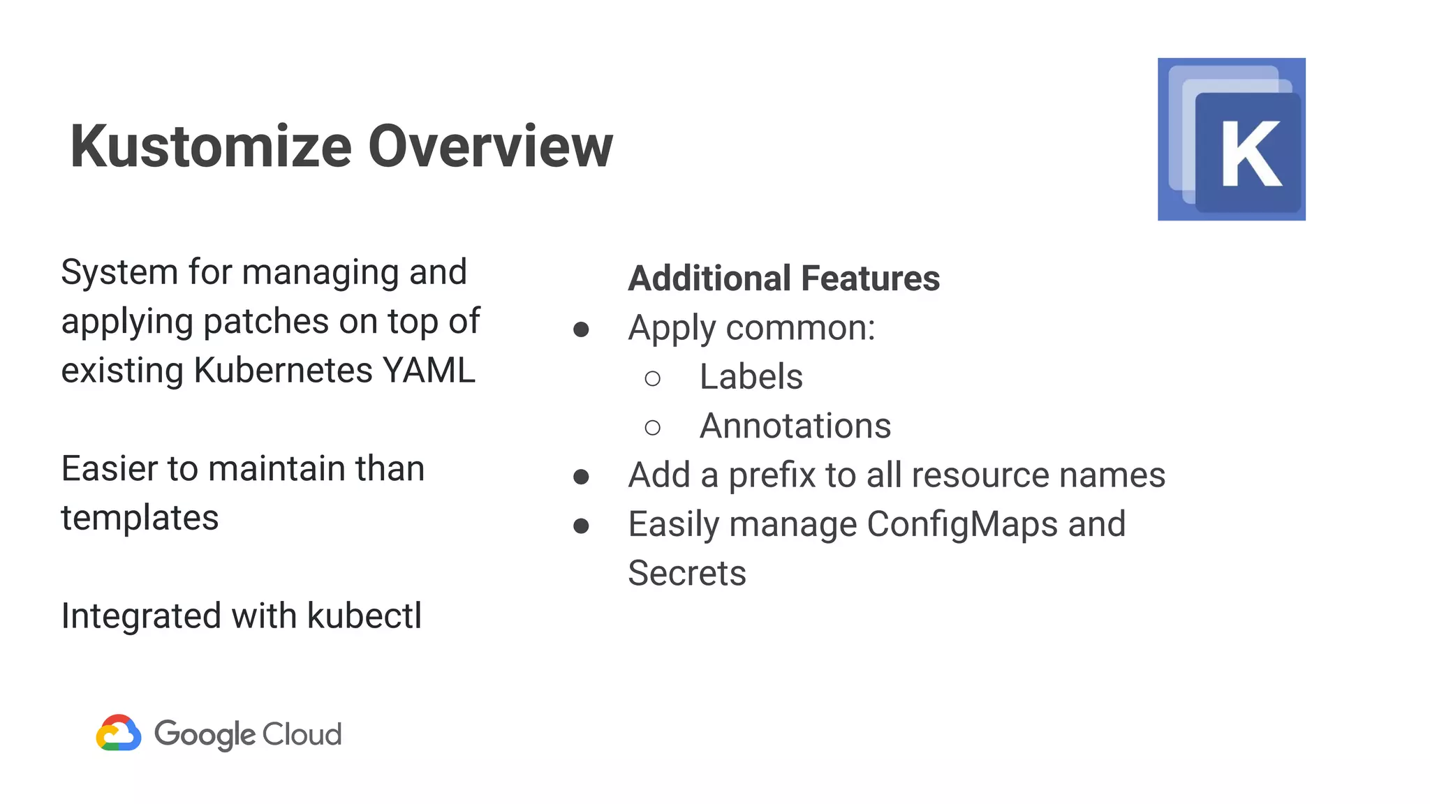 Kustomize Overview
Additional Features
● Apply common:
○ Labels
○ Annotations
● Add a preﬁx to all resource names
● Easily manage ConﬁgMaps and
Secrets
System for managing and
applying patches on top of
existing Kubernetes YAML
Easier to maintain than
templates
Integrated with kubectl
 