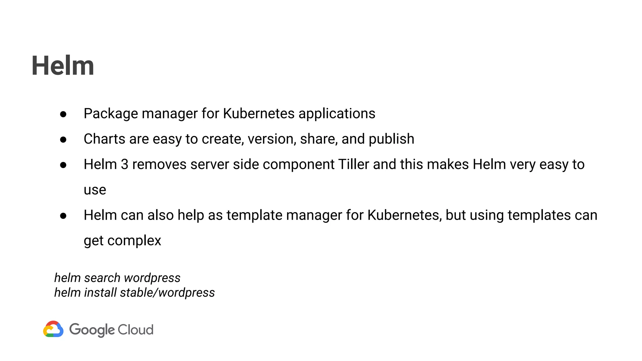 Helm
● Package manager for Kubernetes applications
● Charts are easy to create, version, share, and publish
● Helm 3 removes server side component Tiller and this makes Helm very easy to
use
● Helm can also help as template manager for Kubernetes, but using templates can
get complex
helm search wordpress
helm install stable/wordpress
 