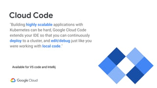Cloud Code
Building highly scalable applications with
Kubernetes can be hard, Google Cloud Code
extends your IDE so that you can continuously
deploy to a cluster, and edit/debug just like you
were working with local code.
Available for VS code and Intellij
 