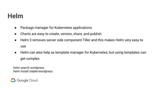 Helm
● Package manager for Kubernetes applications
● Charts are easy to create, version, share, and publish
● Helm 3 removes server side component Tiller and this makes Helm very easy to
use
● Helm can also help as template manager for Kubernetes, but using templates can
get complex
helm search wordpress
helm install stable/wordpress
 
