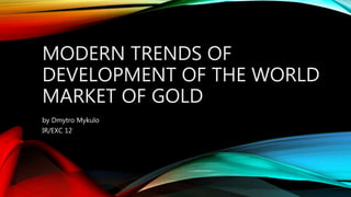 MODERN TRENDS OF
DEVELOPMENT OF THE WORLD
MARKET OF GOLD
by Dmytro Mykulo
IR/EXC 12
 