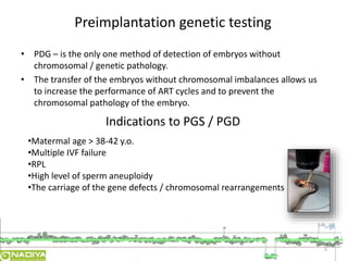 • PDG – is the only one method of detection of embryos without 
chromosomal / genetic pathology. 
• The transfer of the embryos without chromosomal imbalances allows us 
to increase the performance of ART cycles and to prevent the 
chromosomal pathology of the embryo. 
5 
Preimplantation genetic testing 
Indications to PGS / PGD 
•Matermal age > 38-42 y.o. 
•Multiple IVF failure 
•RPL 
•High level of sperm aneuploidy 
•The carriage of the gene defects / chromosomal rearrangements 
 