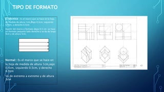 TIPO DE FORMATO
El técnico : Es el marco que se hace en la hoja
de medida de altura 1cm,bajo 0.5cm, izquierdo
0.5cm, y derecho 0.5cm
Apartir del marco o formato dejas 0.5 cm se hace
un formato pequeño lado derecho y se da de largo
9cm y de altura 5cm.
Normal:: Es el marco que se hace en
la hoja de medida de altura 1cm,Bajo
0.5cm, izquierdo 0.5cm, y derecho
0.5cm
Va de extremo a extremo y de altura
3cm
 