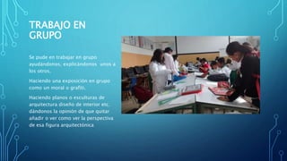 TRABAJO EN
GRUPO
Se pude en trabajar en grupo
ayudándonos, explicándonos unos a
los otros.
Haciendo una exposición en grupo
como un moral o grafiti.
Haciendo planos o esculturas de
arquitectura diseño de interior etc.
dándonos la opinión de que quitar
añadir o ver como ver la perspectiva
de esa figura arquitectónica
 