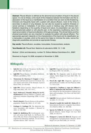 Derrame pleural
24
Medicina & Laboratorio, Volumen 15, Números 1-2, 2009
Medicina & Laboratorio: Programa de Educación Médica Contínua Certificada
Universidad de Antioquia, Edimeco
1.	 Sahn SA. State of the art. The pleura. Am Rev Res-
pir Dis 1988; 138: 184-234.
2.	 Light RW. Pleural diseases. 3rd edition. Baltimore,
Williams and Wilkins, 1995.
3.	 Timmerman D, Moerman P, Vergote I. Meigs’
syndrome with elevated serum CA 125 levels: two
case reports and review of the literature. Gynecol
Oncol 1995; 59: 405-408.
4.	 Light RW. Clinical practice. Pleural effusion. N
Engl J Med 2002; 346: 1971-1977.
5.	 Yap E, Anderson G, Donald J, Wong CA, Lee YC,
Sivakumaran P. Pleural effusion in patients with
pulmonary embolism. Respirology 2008; 13: 832-
836.
6.	 Efrati O, Barak A. Pleural effusions in the pediatric
population. Pediatr Rev 2002; 23: 417-426.
7.	 Gonlugur U, Gonlugur TE. The distinction bet-
ween transudates and exudates. J Biomed Sci
2005; 12: 985-990.
8.	 Knight JA, Kjeldsberg CR. Cerebrospinal, syno-
vial, and serous body fluids. In: McPherson RA,
Pincus MR, eds. Henry’s clinical diagnosis and ma-
nagement by laboratory methods. 21st ed. China;
Saunders Elsevier. 2007: 426-454.
9.	 Light RW. Diagnostic principles in pleural disease.
Eur Respir J 1997; 10: 476-481.
10.	 Sahn SA. The diagnostic value of pleural fluid
analysis. Semin Respir Crit Care Med 1995; 16:
269-278.
11.	 Porcel JM, Light RW. Diagnostic approach to
pleural effusion in adults. Am Fam Physician 2006;
73: 1211-1220.
12.	 Esquerda A, Trujillano J, Lopez de Ullibarri I,
Bielsa S, Madronero AB, Porcel JM. Classification
tree analysis for the discrimination of pleural exu-
dates and transudates. Clin Chem Lab Med 2007;
45: 82-87.
13.	 Light RW. Derrame pleural. Medicina & Laborato-
rio 2005; 11: 511-524.
14.	 Ahmad K, Gandhi MS, Smith WC, Weber KT. Bi-
lateral pleural effusions in congestive heart failure.
Am J Med Sci 2008; 335: 484-488.
15.	 Spector M, Pollak JS. Management of malignant
pleural effusions. Semin Respir Crit Care Med
2008; 29: 405-413.
16.	 Hampson C, Lemos JA, Klein JS. Diagnosis and
management of parapneumonic effusions. Semin
Respir Crit Care Med 2008; 29: 414-426.
Abstract: Pleural effusion is defined as the abnormal accumulation of liquid in the pleural
space; it is not an illness, is the result of the imbalance between the formation and the re-
absorption of the liquid as a manifestation of a condition that can even be life-threatening.
Clinicians are frequently faced with a patient with pleural effusion, most of the times is
secondary to pleural or lung diseases, but can also be caused by systemic illnesses or
cancer (primary or metastatic). It can show a quick or insidious way, with diverse mani-
festations depending on the quantity of liquid and nature, its presentation can vary from
the asymptomatic patient or with pleuritic pain, to the respiratory insufficiency due to the
rapid accumulation of liquid and alteration of the gas exchange. The clinical history and the
physical examination are very important to evaluate the patient with pleural effusion. The
appropriate approach depends on the characteristics of the liquid and its classification as
a transudate or exudate, which at the same time helps to minimize the costs, narrow the
diagnostic possibilities and provide an appropriate therapy.
Key words: Pleural effusion, exudates, transudates, thoracocentesis, analysis.
Toro-Rendón LG. Pleural fluid. Medicina & Laboratorio 2009; 15: 11-26.
Module 1 (Clinic and laboratory), number 72. Editora Médica Colombiana S.A., 2009©
.
Received on August 19, 2008; accepted on November 5, 2008.
Bibliografía
 
